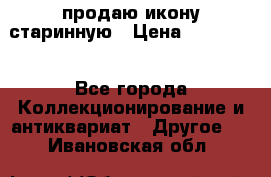 продаю икону старинную › Цена ­ 300 000 - Все города Коллекционирование и антиквариат » Другое   . Ивановская обл.